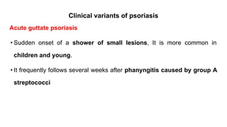 Clinical variants of psoriasis
Acute guttate psoriasis
• Sudden onset of a shower of small lesions, It is more common in
children and young.
• It frequently follows several weeks after phanyngitis caused by group A
streptococci
 