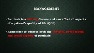 MANAGEMENT
• Psoriasis is a lifelong disease and can affect all aspects
of a patient’s quality of life (QOL).
• Remember to address both the physical, psychosocial
and social aspects of psoriasis.
 