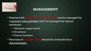 MANAGEMENT
• Patients with localized plaque psoriasis can be managed by
a primary care provider and it is managed by topical
treatment:
• 1-Eliminate trigger factors
• 2-Emollients
• 3-Topical therapies
• Psoriasis of all other types should be evaluated by a
dermatologist.
 