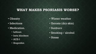WHAT MAKES PSORIASIS WORSE?
• Obesity
• Infections
• Medication.
• Lithium
• beta blockers
• ACE-I
• Ibuprofen
• Winter weather
• Xerosis (dry skin)
• Sunburn
• Smoking / alcohol
• Stress
 