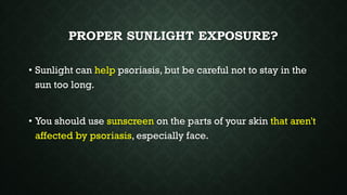 PROPER SUNLIGHT EXPOSURE?
• Sunlight can help psoriasis, but be careful not to stay in the
sun too long.
• You should use sunscreen on the parts of your skin that aren't
affected by psoriasis, especially face.
 