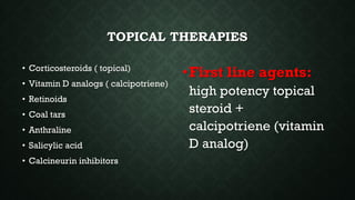 TOPICAL THERAPIES
• Corticosteroids ( topical)
• Vitamin D analogs ( calcipotriene)
• Retinoids
• Coal tars
• Anthraline
• Salicylic acid
• Calcineurin inhibitors
•First line agents:
high potency topical
steroid +
calcipotriene (vitamin
D analog)
 