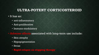 ULTRA-POTENT CORTICOSTEROID
• It has an:
• anti-inflammatory
• Anti-proliferative
• Immuno-modulatory
• Adverse effects associated with long-term use include:
• Skin atrophy
• Hypopigmentation
• Striae
• Rapid relapse on stopping therapy
 