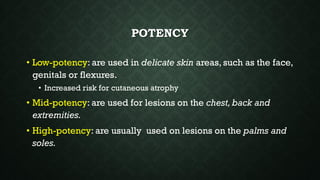 POTENCY
• Low-potency: are used in delicate skin areas, such as the face,
genitals or flexures.
• Increased risk for cutaneous atrophy
• Mid-potency: are used for lesions on the chest, back and
extremities.
• High-potency: are usually used on lesions on the palms and
soles.
 