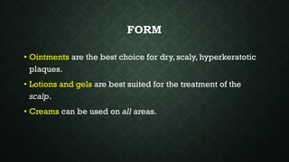 FORM
• Ointments are the best choice for dry, scaly, hyperkeratotic
plaques.
• Lotions and gels are best suited for the treatment of the
scalp.
• Creams can be used on all areas.
 