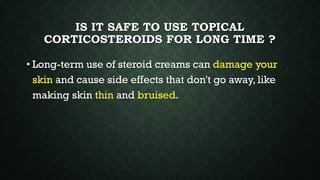 IS IT SAFE TO USE TOPICAL
CORTICOSTEROIDS FOR LONG TIME ?
• Long-term use of steroid creams can damage your
skin and cause side effects that don't go away, like
making skin thin and bruised.
 