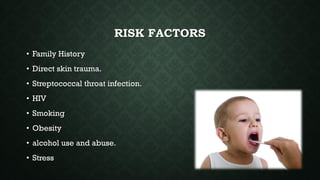 RISK FACTORS
• Family History
• Direct skin trauma.
• Streptococcal throat infection.
• HIV
• Smoking
• Obesity
• alcohol use and abuse.
• Stress
 