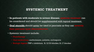 SYSTEMIC TREATMENT
• In patients with moderate to severe disease, systemic treatment can
be considered and should be supplemented with topical treatment.
• Oral steroids should never be used in psoriasis as they can severely
flare psoriasis upon discontinuation.
• Systemic treatment include:
• Phototherapy
• Oral medications: methotrexate, acitretin, cyclosporin
• Biologic Agents:TNF-α inhibitors, IL 12/23 blocker, IL 17 blocker
 