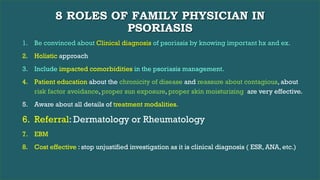 8 ROLES OF FAMILY PHYSICIAN IN
PSORIASIS
1. Be convinced about Clinical diagnosis of psoriasis by knowing important hx and ex.
2. Holistic approach
3. Include impacted comorbidities in the psoriasis management.
4. Patient education about the chronicity of disease and reassure about contagious, about
risk factor avoidance, proper sun exposure, proper skin moisturizing are very effective.
5. Aware about all details of treatment modalities.
6. Referral: Dermatology or Rheumatology
7. EBM
8. Cost effective : stop unjustified investigation as it is clinical diagnosis ( ESR, ANA, etc.)
 