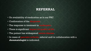 REFERRAL
• Un availability of medication as in our PHC
• Confirmation of the diagnosis.
• The response to treatment is inadequate.
• There is significant impact on quality of life.
• The patient has widespread severe disease.
• In cases of psoriatic arthritis, referral and/or collaboration with a
rheumatologist is indicated.
 
