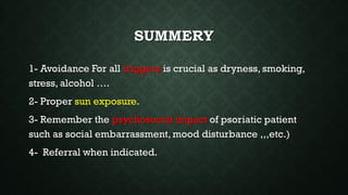 SUMMERY
1- Avoidance For all triggers is crucial as dryness, smoking,
stress, alcohol ….
2- Proper sun exposure.
3- Remember the psychosocial impact of psoriatic patient
such as social embarrassment, mood disturbance ,,,etc.)
4- Referral when indicated.
 
