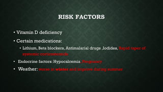 RISK FACTORS
• Vitamin D deficiency
• Certain medications:
• Lithium, Beta blockers, Antimalarial drugs ,Iodides, Rapid taper of
systemic corticosteroids
• Endocrine factors: Hypocalcemia, Pregnancy
• Weather: worse in winter and improve during summer
 