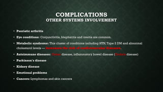 COMPLICATIONS
OTHER SYSTEMS INVOLVEMENT
• Psoriatic arthritis
• Eye conditions: Conjunctivitis, blepharitis and uveitis are common.
• Metabolic syndrome: This cluster of conditions including HTN,Type 2 DM and abnormal
cholesterol levels — increases the risk of cardiovascular diseases.
• Autoimmune diseases: Celiac disease, inflammatory bowel disease (Crohn's disease)
• Parkinson's disease
• Kidney disease
• Emotional problems
• Cancers: Lymphomas and skin cancers
 