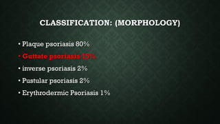 CLASSIFICATION: (MORPHOLOGY)
• Plaque psoriasis 80%
• Guttate psoriasis 15%
• inverse psoriasis 2%
• Pustular psoriasis 2%
• Erythrodermic Psoriasis 1%
 