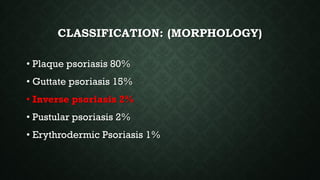 CLASSIFICATION: (MORPHOLOGY)
• Plaque psoriasis 80%
• Guttate psoriasis 15%
• Inverse psoriasis 2%
• Pustular psoriasis 2%
• Erythrodermic Psoriasis 1%
 