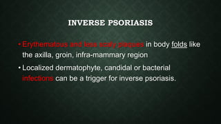 INVERSE PSORIASIS
• Erythematous and less scaly plaques in body folds like
the axilla, groin, infra-mammary region
• Localized dermatophyte, candidal or bacterial
infections can be a trigger for inverse psoriasis.
 