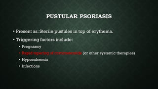 PUSTULAR PSORIASIS
• Present as: Sterile pustules in top of erythema.
• Triggering factors include:
• Pregnancy
• Rapid tapering of corticosteroids (or other systemic therapies)
• Hypocalcemia
• Infections
 