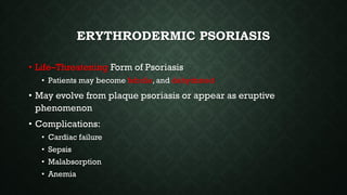 ERYTHRODERMIC PSORIASIS
• Life–Threatening Form of Psoriasis
• Patients may become febrile, and dehydrated
• May evolve from plaque psoriasis or appear as eruptive
phenomenon
• Complications:
• Cardiac failure
• Sepsis
• Malabsorption
• Anemia
 