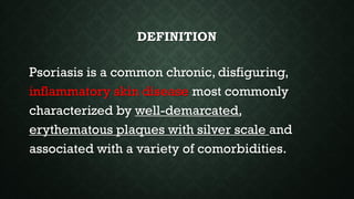 DEFINITION
Psoriasis is a common chronic, disfiguring,
inflammatory skin disease most commonly
characterized by well-demarcated,
erythematous plaques with silver scale and
associated with a variety of comorbidities.
 