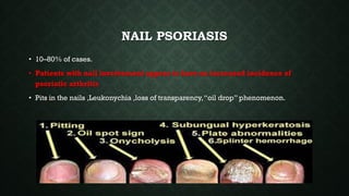 NAIL PSORIASIS
• 10–80% of cases.
• Patients with nail involvement appear to have an increased incidence of
psoriatic arthritis
• Pits in the nails ,Leukonychia ,loss of transparency,“oil drop” phenomenon.
 