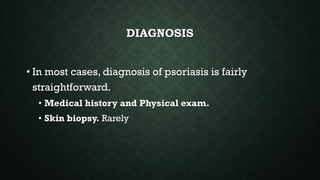 DIAGNOSIS
• In most cases, diagnosis of psoriasis is fairly
straightforward.
• Medical history and Physical exam.
• Skin biopsy. Rarely
 
