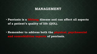 MANAGEMENT
• Psoriasis is a lifelong disease and can affect all aspects
of a patient’s quality of life (QOL).
• Remember to address both the physical, psychosocial
and comorbidities aspects of psoriasis.
 