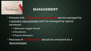 MANAGEMENT
• Patients with localized plaque psoriasis can be managed by
a primary care provider and it is managed by topical
treatment:
• 1-Eliminate trigger factors
• 2-Emollients
• 3-Topical therapies
• Psoriasis of all other types should be evaluated by a
dermatologist.
 