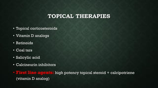 TOPICAL THERAPIES
• Topical corticosteroids
• Vitamin D analogs
• Retinoids
• Coal tars
• Salicylic acid
• Calcineurin inhibitors
• First line agents: high potency topical steroid + calcipotriene
(vitamin D analog)
 
