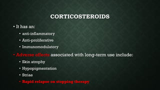 CORTICOSTEROIDS
• It has an:
• anti-inflammatory
• Anti-proliferative
• Immunomodulatory
• Adverse effects associated with long-term use include:
• Skin atrophy
• Hypopigmentation
• Striae
• Rapid relapse on stopping therapy
 