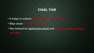 COAL TAR
• It helps to reduce inflammation and pruritus.
• May cause local skin irritation.
• Use limited by distinctive smell and ability to stain clothing
and skin.
 