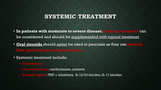 SYSTEMIC TREATMENT
• In patients with moderate to severe disease, systemic treatment can
be considered and should be supplemented with topical treatment
• Oral steroids should never be used in psoriasis as they can severely
flare psoriasis upon discontinuation
• Systemic treatment include:
• Phototherapy
• Oral medications: methotrexate, acitretin
• Biologic Agents:TNF-α inhibitors, IL 12/23 blocker, IL 17 blocker
 