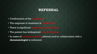 REFERRAL
• Confirmation of the diagnosis.
• The response to treatment is inadequate.
• There is significant impact on quality of life.
• The patient has widespread severe disease.
• In cases of psoriatic arthritis, referral and/or collaboration with a
rheumatologist is indicated.
 