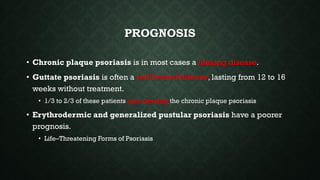 PROGNOSIS
• Chronic plaque psoriasis is in most cases a lifelong disease.
• Guttate psoriasis is often a self-limited disease, lasting from 12 to 16
weeks without treatment.
• 1/3 to 2/3 of these patients later develop the chronic plaque psoriasis
• Erythrodermic and generalized pustular psoriasis have a poorer
prognosis.
• Life–Threatening Forms of Psoriasis
 