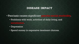DISEASE IMPACT
• Psoriasis causes significant psycho-social morbidity.
• Problems with work, activities of daily living, and
socialization.
• Depression
• Spend money in expensive treatment choices.
 
