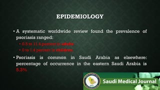 EPIDEMIOLOGY
• A systematic worldwide review found the prevalence of
psoriasis ranged:
• 0.5 to 11.4 percent in adults
• 0 to 1.4 percent in children
• Psoriasis is common in Saudi Arabia as elsewhere:
percentage of occurrence in the eastern Saudi Arabia is
5.3%
 