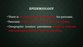 EPIDEMIOLOGY
• There is no clear gender predilection for psoriasis.
• Psoriasis is less common in children than adults.
• Geographic location: prevalence tends to increase
with increasing distance from the equator.
 