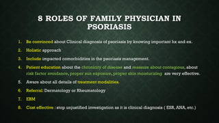 8 ROLES OF FAMILY PHYSICIAN IN
PSORIASIS
1. Be convinced about Clinical diagnosis of psoriasis by knowing important hx and ex.
2. Holistic approach
3. Include impacted comorbidities in the psoriasis management.
4. Patient education about the chronicity of disease and reassure about contagious, about
risk factor avoidance, proper sun exposure, proper skin moisturizing are very effective.
5. Aware about all details of treatment modalities.
6. Referral: Dermatology or Rheumatology
7. EBM
8. Cost effective : stop unjustified investigation as it is clinical diagnosis ( ESR, ANA, etc.)
 
