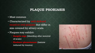 PLAQUE PSORIASIS
• Most common
• Characterized by well-defined
round or oval plaques that differ in
size covered by silvery scale.
• Plaques may exhibit:
• Auspitz sign (bleeding after removal
of scale)
• Koebner phenomenon (lesions
induced by trauma)
 