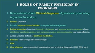 8 ROLES OF FAMILY PHYSICIAN IN
PSORIASIS
1. Be convinced about Clinical diagnosis of psoriasis by knowing
important hx and ex.
2. Holistic approach
3. Include impacted comorbidities in the psoriasis management.
4. Patient education about the chronicity of disease and reassure about contagious, about
risk factor avoidance, proper sun exposure, proper skin moisturizing are very effective.
5. Aware about all details of treatment modalities.
6. Referral: Dermatology or Rheumatology
7. EBM
8. Cost effective : stop unjustified investigation as it is clinical diagnosis ( ESR, ANA, etc.)
 