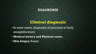 DIAGNOSIS
Clinical diagnosis
• In most cases, diagnosis of psoriasis is fairly
straightforward.
• Medical history and Physical exam.
• Skin biopsy. Rarely
 