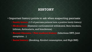 HISTORY
• Important history points to ask when suspecting psoriasis:
• Family history (1/3 of psoriasis patients have a positive family history)
• Medications (Systemic corticosteroid withdrawal, Beta blockers,
Lithium, Antimalaria, and Interferons)
• Recent illnesses / Past medical history (Infections URTI, Joint
complains…)
• Social history (Smoking, Alcohol consumption, and High BMI)
 