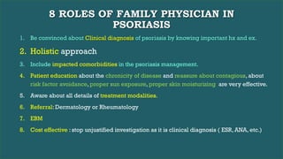 8 ROLES OF FAMILY PHYSICIAN IN
PSORIASIS
1. Be convinced about Clinical diagnosis of psoriasis by knowing important hx and ex.
2. Holistic approach
3. Include impacted comorbidities in the psoriasis management.
4. Patient education about the chronicity of disease and reassure about contagious, about
risk factor avoidance, proper sun exposure, proper skin moisturizing are very effective.
5. Aware about all details of treatment modalities.
6. Referral: Dermatology or Rheumatology
7. EBM
8. Cost effective : stop unjustified investigation as it is clinical diagnosis ( ESR, ANA, etc.)
 