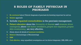 8 ROLES OF FAMILY PHYSICIAN IN
PSORIASIS
1. Be convinced about Clinical diagnosis of psoriasis by knowing important hx and ex.
2. Holistic approach
3. Include impacted comorbidities in the psoriasis management.
4. Patient education about the chronicity of disease and reassure about
contagious, about risk factor avoidance, proper sun exposure, proper
skin moisturizing are very effective.
5. Aware about all details of treatment modalities.
6. Referral: Dermatology or Rheumatology
7. EBM
8. Cost effective : stop unjustified investigation as it is clinical diagnosis ( ESR, ANA, etc.)
 