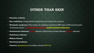 OTHER THAN SKIN
• Psoriatic arthritis
• Eye conditions: Conjunctivitis, blepharitis and uveitis are common.
• Metabolic syndrome: This cluster of conditions including HTN,Type 2 DM and abnormal
cholesterol levels — increases the risk of cardiovascular diseases.
• Autoimmune diseases: Celiac disease, inflammatory bowel disease (Crohn's disease)
• Parkinson's disease
• Kidney disease
• Emotional problems
• Cancers: Lymphomas x3 and skin cancers SCC x14
 