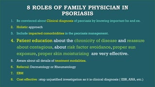 8 ROLES OF FAMILY PHYSICIAN IN
PSORIASIS
1. Be convinced about Clinical diagnosis of psoriasis by knowing important hx and ex.
2. Holistic approach
3. Include impacted comorbidities in the psoriasis management.
4. Patient education about the chronicity of disease and reassure
about contagious, about risk factor avoidance, proper sun
exposure, proper skin moisturizing are very effective.
5. Aware about all details of treatment modalities.
6. Referral: Dermatology or Rheumatology
7. EBM
8. Cost effective : stop unjustified investigation as it is clinical diagnosis ( ESR, ANA, etc.)
 