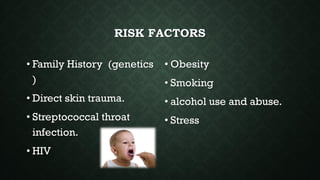 RISK FACTORS
• Family History (genetics
)
• Direct skin trauma.
• Streptococcal throat
infection.
• HIV
• Obesity
• Smoking
• alcohol use and abuse.
• Stress
 