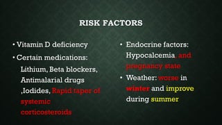 RISK FACTORS
• Vitamin D deficiency
• Certain medications:
Lithium, Beta blockers,
Antimalarial drugs
,Iodides, Rapid taper of
systemic
corticosteroids
• Endocrine factors:
Hypocalcemia, and
pregnancy state
• Weather: worse in
winter and improve
during summer
 