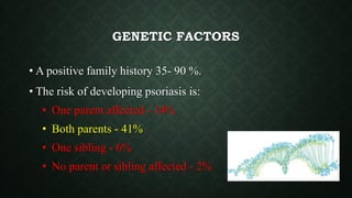 GENETIC FACTORS
• A positive family history 35- 90 %.
• The risk of developing psoriasis is:
• One parent affected - 14%
• Both parents - 41%
• One sibling - 6%
• No parent or sibling affected - 2%
 