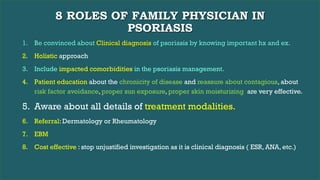 8 ROLES OF FAMILY PHYSICIAN IN
PSORIASIS
1. Be convinced about Clinical diagnosis of psoriasis by knowing important hx and ex.
2. Holistic approach
3. Include impacted comorbidities in the psoriasis management.
4. Patient education about the chronicity of disease and reassure about contagious, about
risk factor avoidance, proper sun exposure, proper skin moisturizing are very effective.
5. Aware about all details of treatment modalities.
6. Referral: Dermatology or Rheumatology
7. EBM
8. Cost effective : stop unjustified investigation as it is clinical diagnosis ( ESR, ANA, etc.)
 