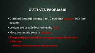 INVERSE PSORIASIS
• Erythematous and less scaly plaques in body folds like
the axilla, groin, infra-mammary region
• Local...